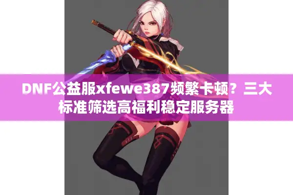 DNF公益服xfewe387频繁卡顿？三大标准筛选高福利稳定服务器