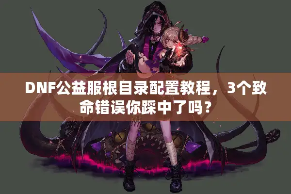 DNF公益服根目录配置教程，3个致命错误你踩中了吗？