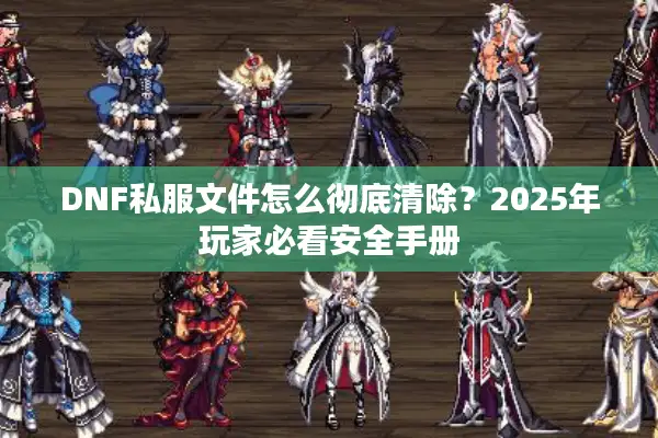 DNF私服文件怎么彻底清除？2025年玩家必看安全手册