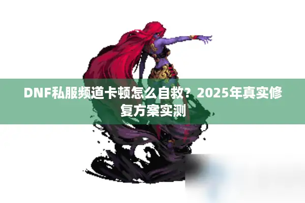 DNF私服频道卡顿怎么自救？2025年真实修复方案实测
