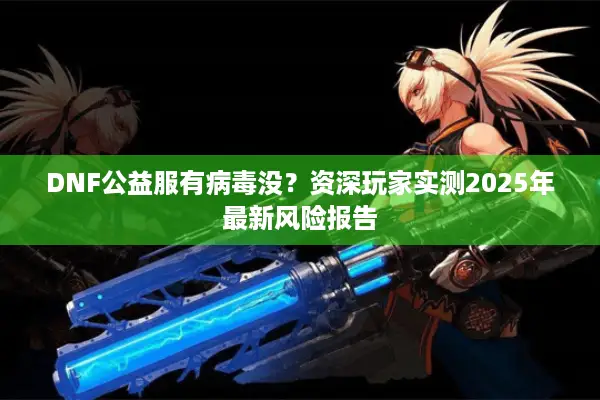DNF公益服有病毒没？资深玩家实测2025年最新风险报告