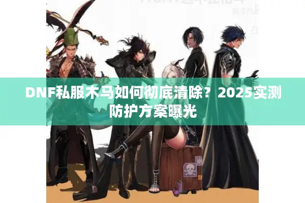 DNF私服木马如何彻底清除？2025实测防护方案曝光