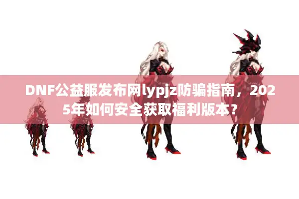DNF公益服发布网lypjz防骗指南，2025年如何安全获取福利版本？
