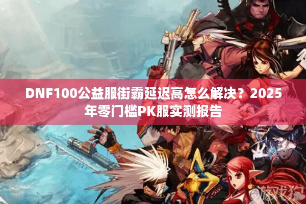 DNF100公益服街霸延迟高怎么解决？2025年零门槛PK服实测报告
