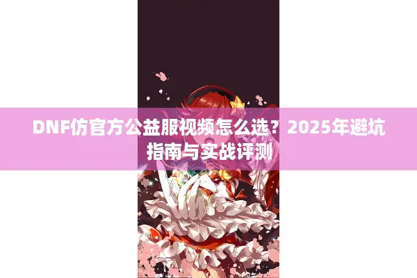 DNF仿官方公益服视频怎么选？2025年避坑指南与实战评测