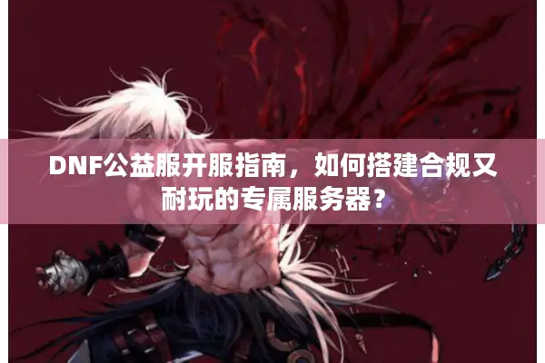 DNF公益服开服指南，如何搭建合规又耐玩的专属服务器？