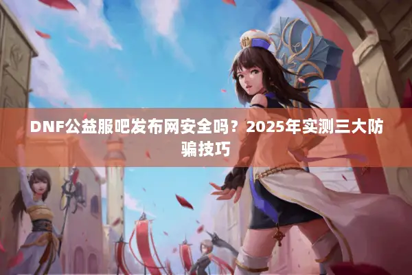 DNF公益服吧发布网安全吗？2025年实测三大防骗技巧