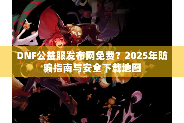 DNF公益服发布网免费？2025年防骗指南与安全下载地图