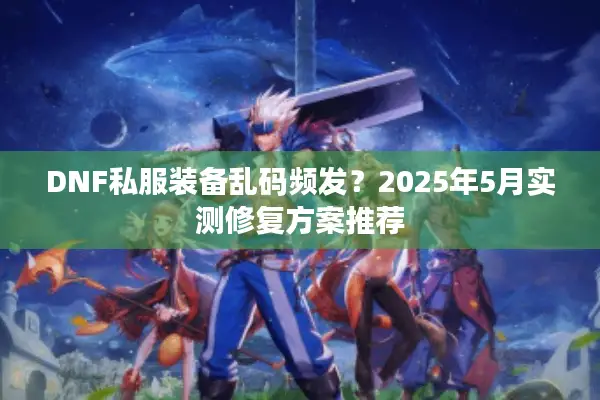 DNF私服装备乱码频发？2025年5月实测修复方案推荐