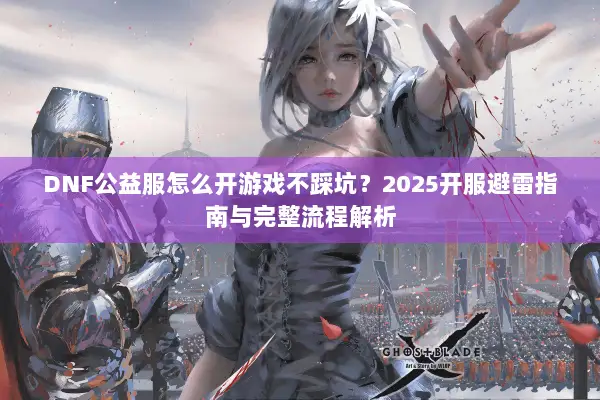 DNF公益服怎么开游戏不踩坑？2025开服避雷指南与完整流程解析