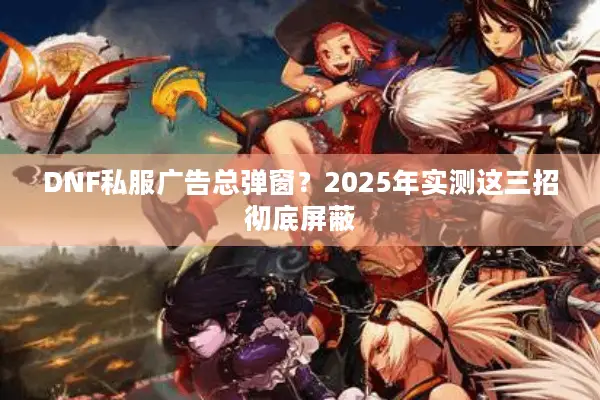 DNF私服广告总弹窗？2025年实测这三招彻底屏蔽