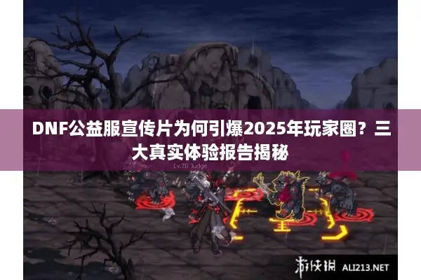 DNF公益服宣传片为何引爆2025年玩家圈？三大真实体验报告揭秘