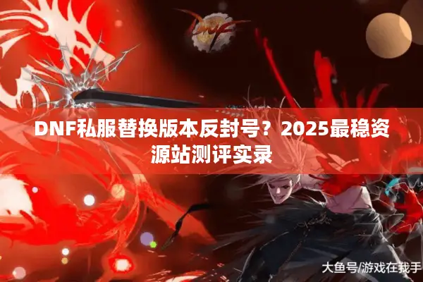 DNF私服替换版本反封号？2025最稳资源站测评实录