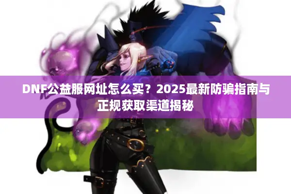 DNF公益服网址怎么买？2025最新防骗指南与正规获取渠道揭秘