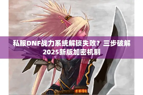 私服DNF战力系统解锁失败？三步破解2025新版加密机制