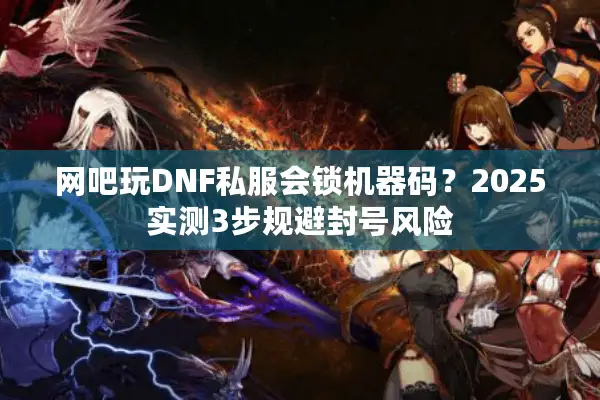网吧玩DNF私服会锁机器码？2025实测3步规避封号风险