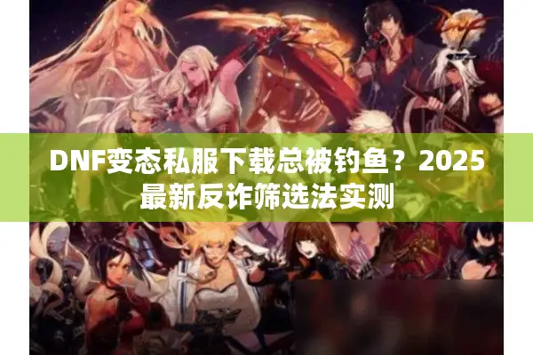 DNF变态私服下载总被钓鱼？2025最新反诈筛选法实测