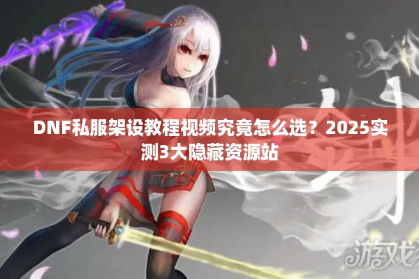DNF私服架设教程视频究竟怎么选？2025实测3大隐藏资源站