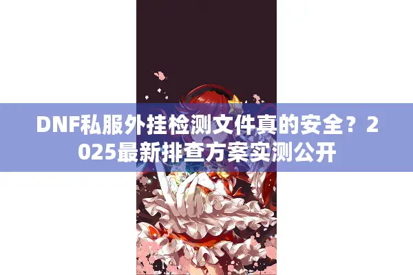 DNF私服外挂检测文件真的安全？2025最新排查方案实测公开