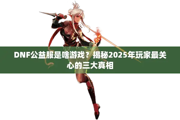 DNF公益服是啥游戏？揭秘2025年玩家最关心的三大真相