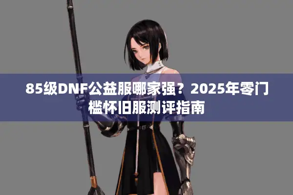 85级DNF公益服哪家强？2025年零门槛怀旧服测评指南
