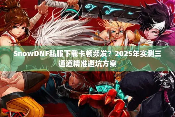 SnowDNF私服下载卡顿频发？2025年实测三通道精准避坑方案