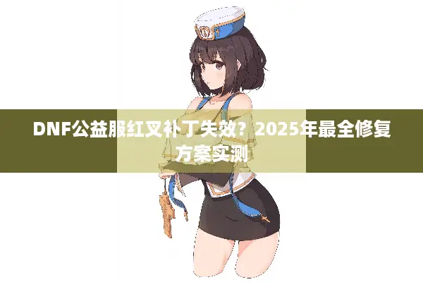 DNF公益服红叉补丁失效？2025年最全修复方案实测