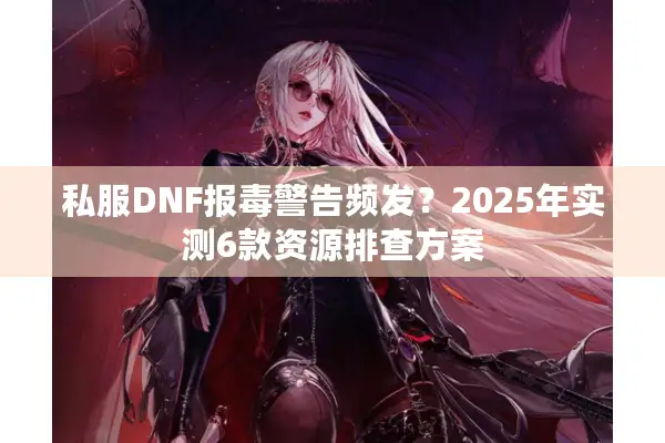 私服DNF报毒警告频发？2025年实测6款资源排查方案