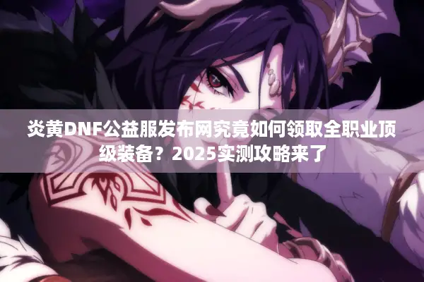 炎黄DNF公益服发布网究竟如何领取全职业顶级装备？2025实测攻略来了