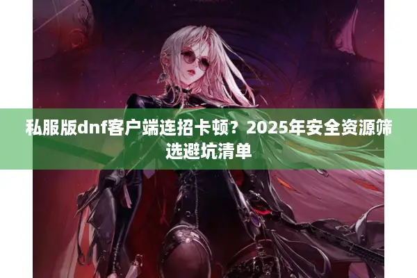 私服版dnf客户端连招卡顿？2025年安全资源筛选避坑清单
