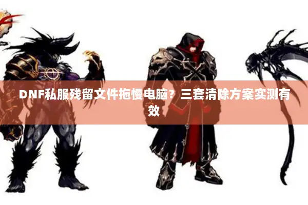 DNF私服残留文件拖慢电脑？三套清除方案实测有效