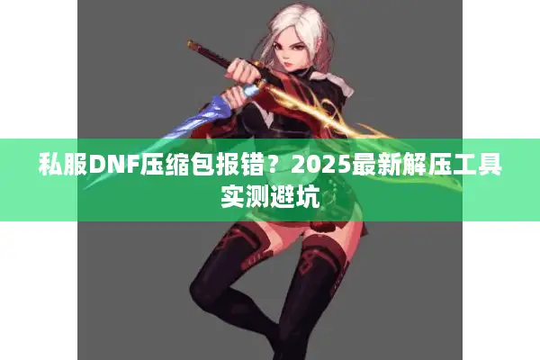 私服DNF压缩包报错？2025最新解压工具实测避坑