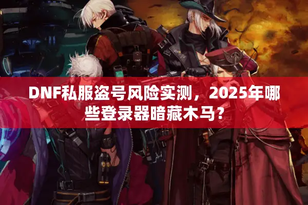 DNF私服盗号风险实测，2025年哪些登录器暗藏木马？