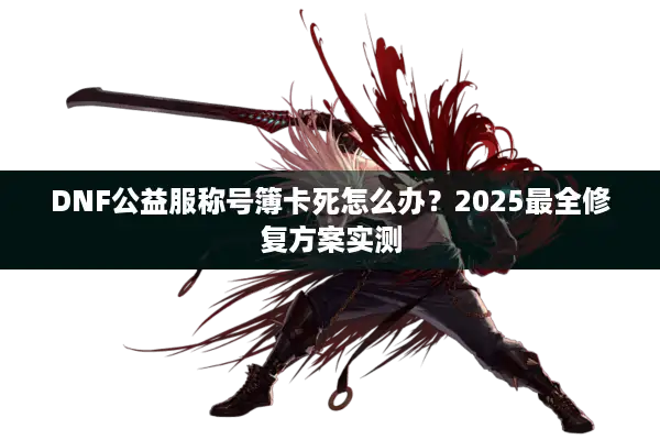 DNF公益服称号簿卡死怎么办？2025最全修复方案实测