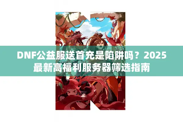 DNF公益服送首充是陷阱吗？2025最新高福利服务器筛选指南