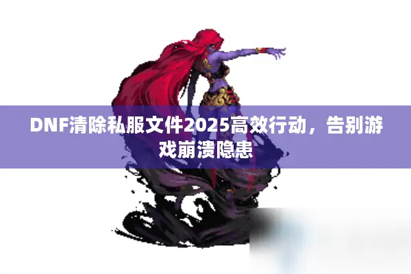 DNF清除私服文件2025高效行动，告别游戏崩溃隐患