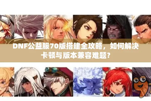 DNF公益服70版搭建全攻略，如何解决卡顿与版本兼容难题？