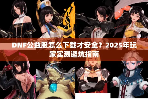 DNF公益服怎么下载才安全？2025年玩家实测避坑指南