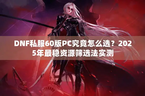 DNF私服60版PC究竟怎么选？2025年最稳资源筛选法实测