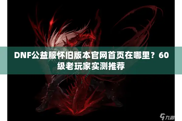 DNF公益服怀旧版本官网首页在哪里？60级老玩家实测推荐