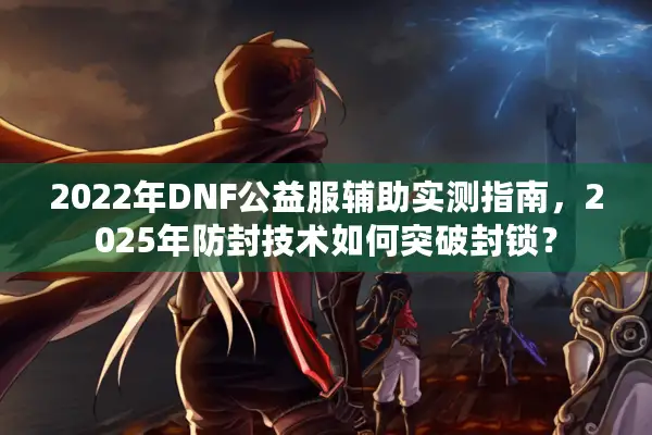 2022年DNF公益服辅助实测指南，2025年防封技术如何突破封锁？
