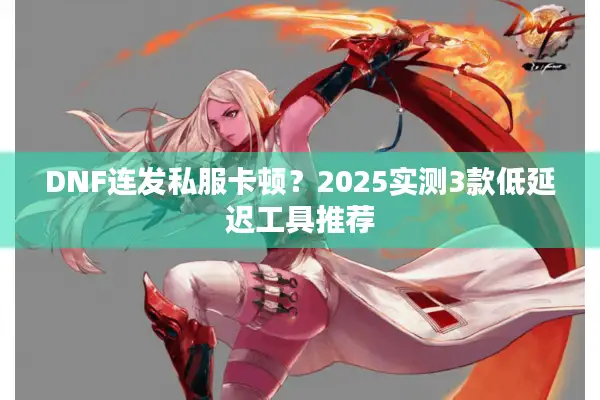 DNF连发私服卡顿？2025实测3款低延迟工具推荐
