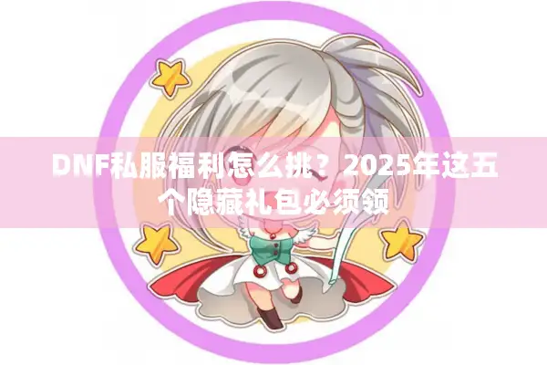 DNF私服福利怎么挑？2025年这五个隐藏礼包必须领