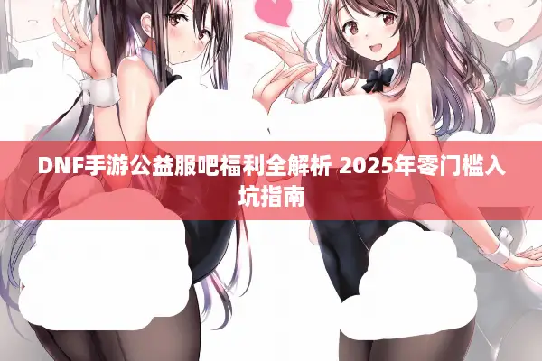 DNF手游公益服吧福利全解析 2025年零门槛入坑指南