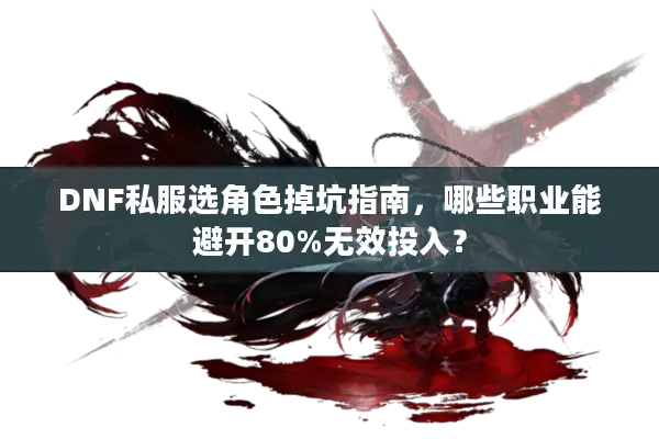 DNF私服选角色掉坑指南，哪些职业能避开80%无效投入？