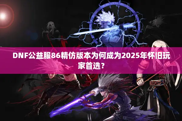 DNF公益服86精仿版本为何成为2025年怀旧玩家首选？