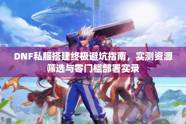 DNF私服搭建终极避坑指南，实测资源筛选与零门槛部署实录