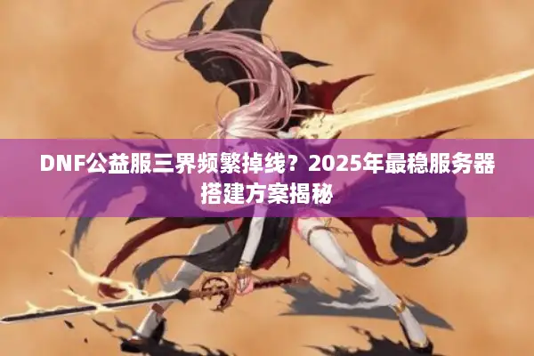 DNF公益服三界频繁掉线？2025年最稳服务器搭建方案揭秘