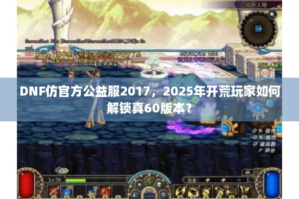 DNF仿官方公益服2017，2025年开荒玩家如何解锁真60版本？