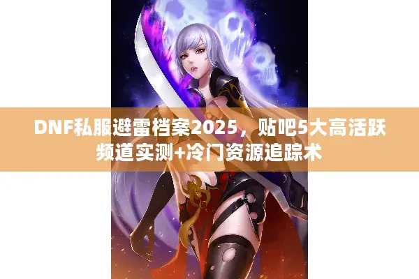 DNF私服避雷档案2025，贴吧5大高活跃频道实测+冷门资源追踪术